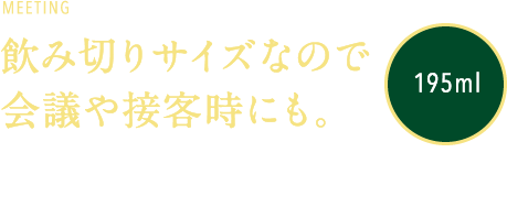 MEETING 飲み切りサイズなので会議や接客時にも。195ml 接客などの場でも飲み切りやすい195mlの容量。飲み残しの片付けの手間を最小限にしています。