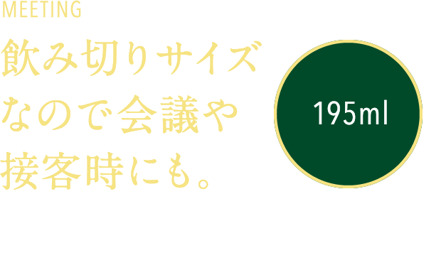 MEETING 飲み切りサイズなので会議や接客時にも。195ml 接客などの場でも飲み切りやすい195mlの容量。飲み残しの片付けの手間を最小限にしています。