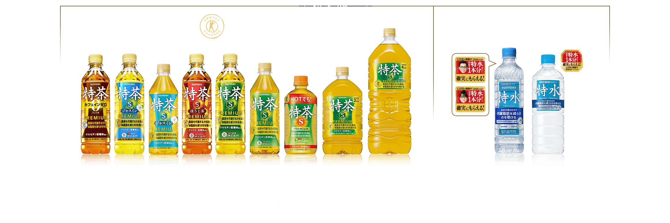 ‹対象商品› 対象商品：●サントリー 緑茶 伊右衛門 特茶 (特定保健用食品) 500ml (自動販売機対応品含む) 1L 2L ●サントリー 緑茶 ホット伊右衛門 特茶 (特定保健用食品) 500ml ●サントリー 特茶 ジャスミン (特定保健用食品) 500ml (自動販売機対応品含む) ●サントリー 特茶 ほうじ茶 (特定保健用食品) 500ml ●サントリー 特茶カフェインZERO (特定保健用食品) 500ml ●サントリー 特水 (機能性表示食品) 600ml (自動販売機対応品含む) 