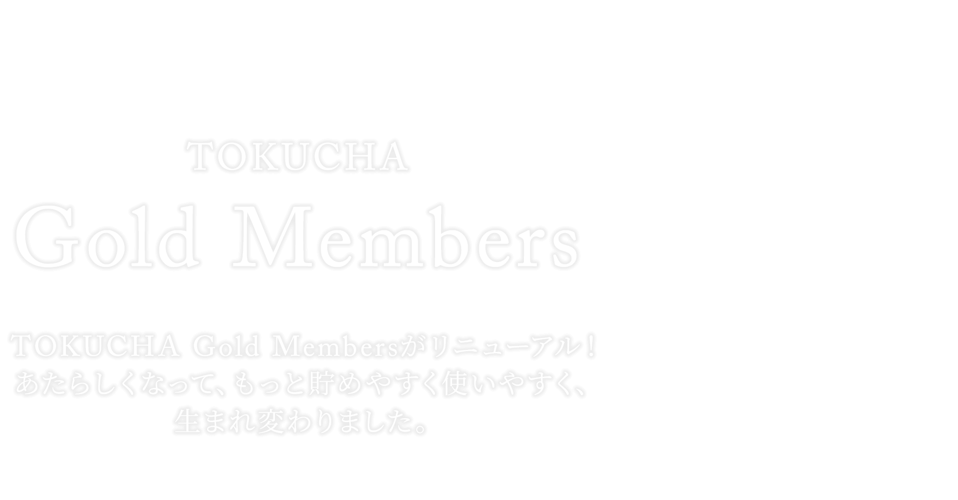 TOKUCHA Gold Members TOKUCHA Gold Membersがリニューアル！あたらしくなって、もっと貯めやすく使いやすく、生まれ変わりました。