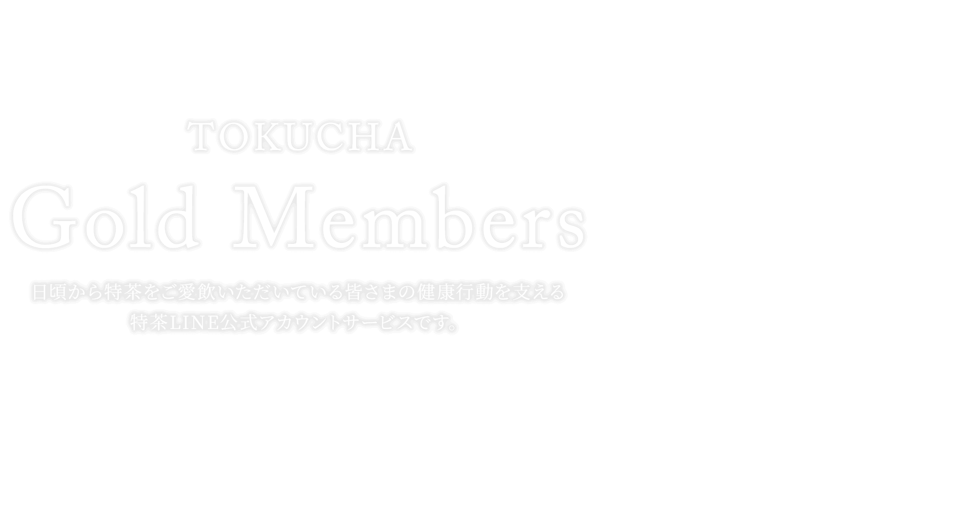 TOKUCHA Gold Members 日頃から特茶をご愛飲いただいている皆さまの健康行動を支える特茶LINE公式アカウントサービスです。