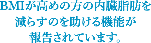 BMIが高めの方の内臓脂肪を 減らすのを助ける機能が報告されています。