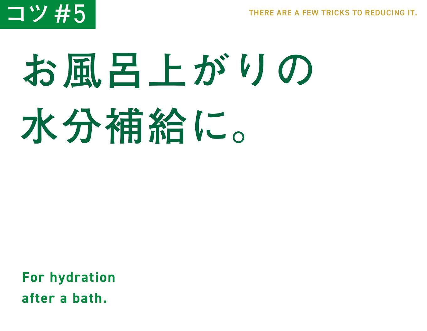 コツ#5　お風呂上がりの水分補給に。