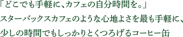 「どこでも手軽に、カフェの自分時間を。」スターバックスカフェのような心地よさを最も手軽に、少しの時間でもしっかりとくつろげるコーヒー缶