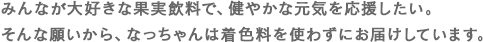 みんなが大好きな果実飲料で、健やかな元気を応援したい。そんな願いから、なっちゃんは着色料を使わずにお届けしています。