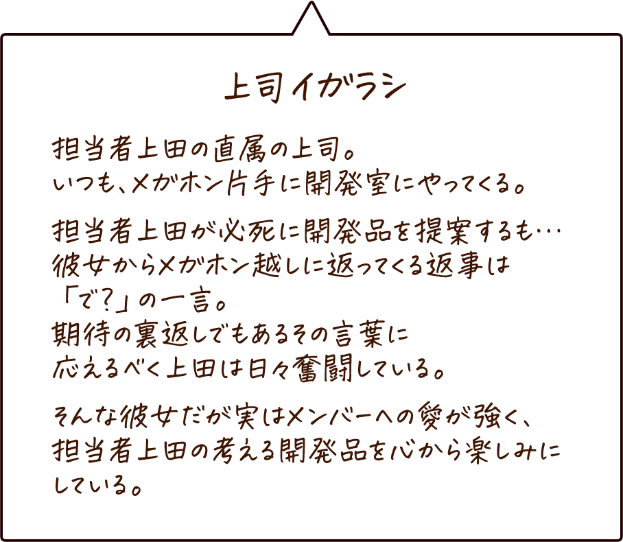 上司 イガラシ 担当者上田の直属の上司。いつも、メガホン片手に開発室にやってきては、担当者上田を質問攻めにしている。そんな彼女の口癖は「で？」実は担当者上田より、烏龍茶への愛が強く…担当者上田の考える開発品を心から楽しみにしている。