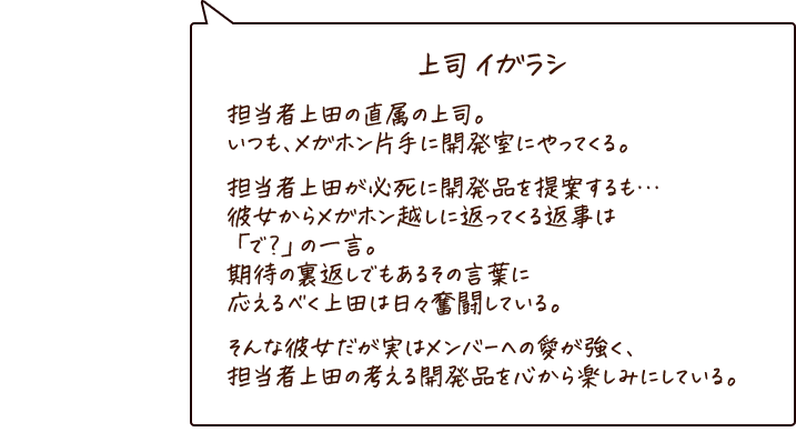 上司 イガラシ 担当者上田の直属の上司。いつも、メガホン片手に開発室にやってきては、担当者上田を質問攻めにしている。そんな彼女の口癖は「で？」実は担当者上田より、烏龍茶への愛が強く…担当者上田の考える開発品を心から楽しみにしている。