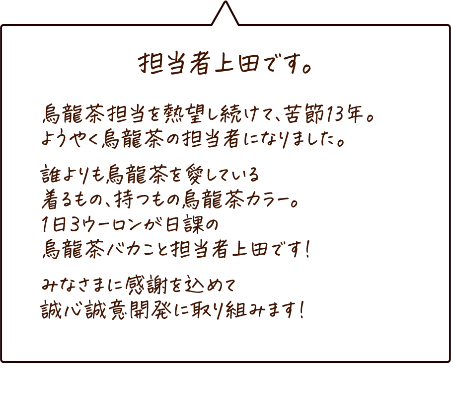 担当者上田です。 烏龍茶一筋13年。誰よりも烏龍茶を愛している1日3ウーロンが日課のバカ真面目な男です。趣味はJAZZ演奏と烏龍茶グッズの収集。家族でキャンプに行って、烏龍茶を飲みながら娘と語り合うのが近頃のちょっとした夢です。みなさまに感謝を込めて、誠心誠意開発に取り組みます！