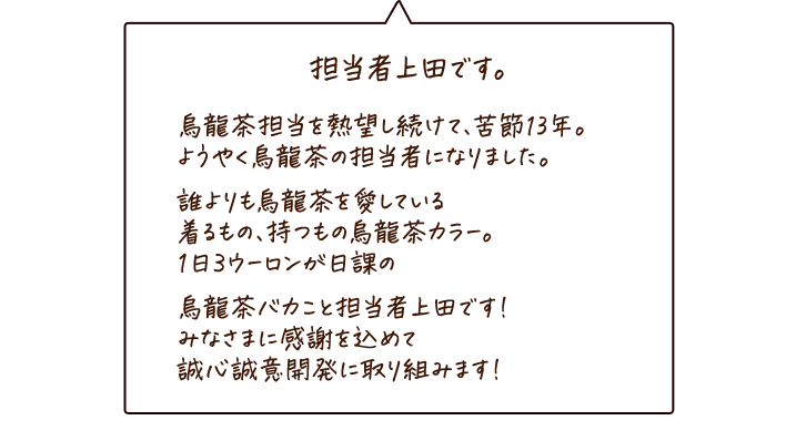 担当者上田です。 烏龍茶一筋13年。誰よりも烏龍茶を愛している1日3ウーロンが日課のバカ真面目な男です。趣味はJAZZ演奏と烏龍茶グッズの収集。家族でキャンプに行って、烏龍茶を飲みながら娘と語り合うのが近頃のちょっとした夢です。みなさまに感謝を込めて、誠心誠意開発に取り組みます！