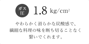 ガス圧1.8kg/cm2 やわらかく滑らかな炭酸感で、繊細な料理の味を断ち切ることなく繋いでくれます。
