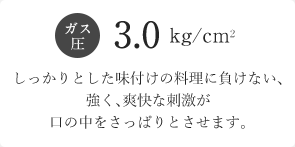 ガス圧3.0kg/cm2 しっかりとした味付けの料理に負けない、強く、爽快な刺激が口の中をさっぱりとさせます。