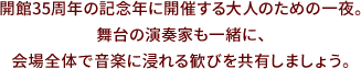 開館35周年の記念年に開催する大人のための一夜。舞台の演奏家も一緒に、会場全体で音楽に浸れる歓びを共有しましょう。