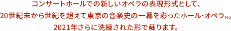 コンサートホールでの新しいオペラの表現形式として、20世紀末から世紀を超えて東京の音楽史の一幕を彩ったホール・オペラ®。2021年さらに洗練された形で蘇ります。