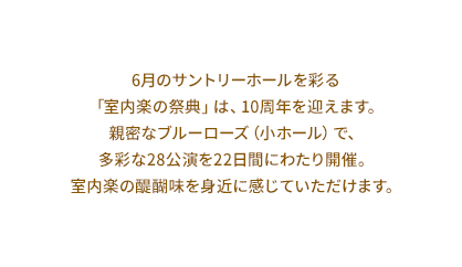 6月のサントリーホールを彩る 「室内楽の祭典」は、10周年を迎えます。 親密なブルーローズ（小ホール）で、 多彩な28公演を22日間にわたり開催。 室内楽の醍醐味を身近に感じていただけます。
