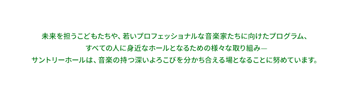 未来を担うこどもたちや、若いプロフェッショナルな音楽家たちに向けたプログラム。全ての人に身近なホールとなるための様々な取り組みーサントリーホールは、音楽の持つ深いよろこびを分かち合える場になることを努めています。