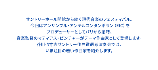 サントリーホール開館から続く現代音楽のフェスティバル。今回はアンサンブル・アンテルコンタンポラン（EIC）をプロデューサーとしてパリから招聘、音楽監督のマティアス・ピンチャーがテーマ作曲家として登場します。芥川也寸志サントリー作曲賞選考演奏会では、いま注目の若い作曲家を紹介します。