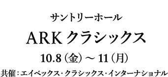 サントリーホール ARKクラシックス 10.8（金）～11（月）共催：エイベックス・クラシックス・インターナショナル