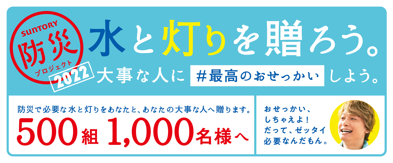 SUNTORY 防災プロジェクト 水と灯りを贈ろう！ 大事な人に#最高のおせっかいしよう。防災で必要な水と灯りをあなたと、あなたの大事な人へ贈ります。500組1000名様へ おせっかい、しちゃえよ！だって、ゼッタイ必要なんだもん。