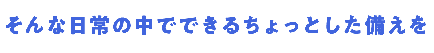 そんな日常の中でできるちょっとした備えを