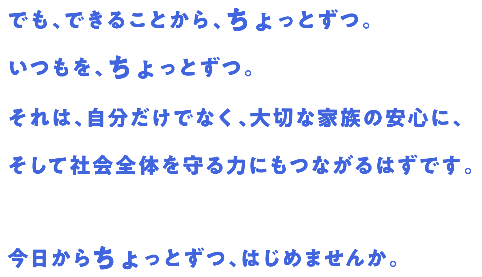 でも、できることから、ちょっとずつ。いつもを、ちょっとずつ。それは、自分だけでなく、大切な家族の安心に、そして社会全体を守る力にもつながるはずです。今日からちょっとずつ、はじめませんか。