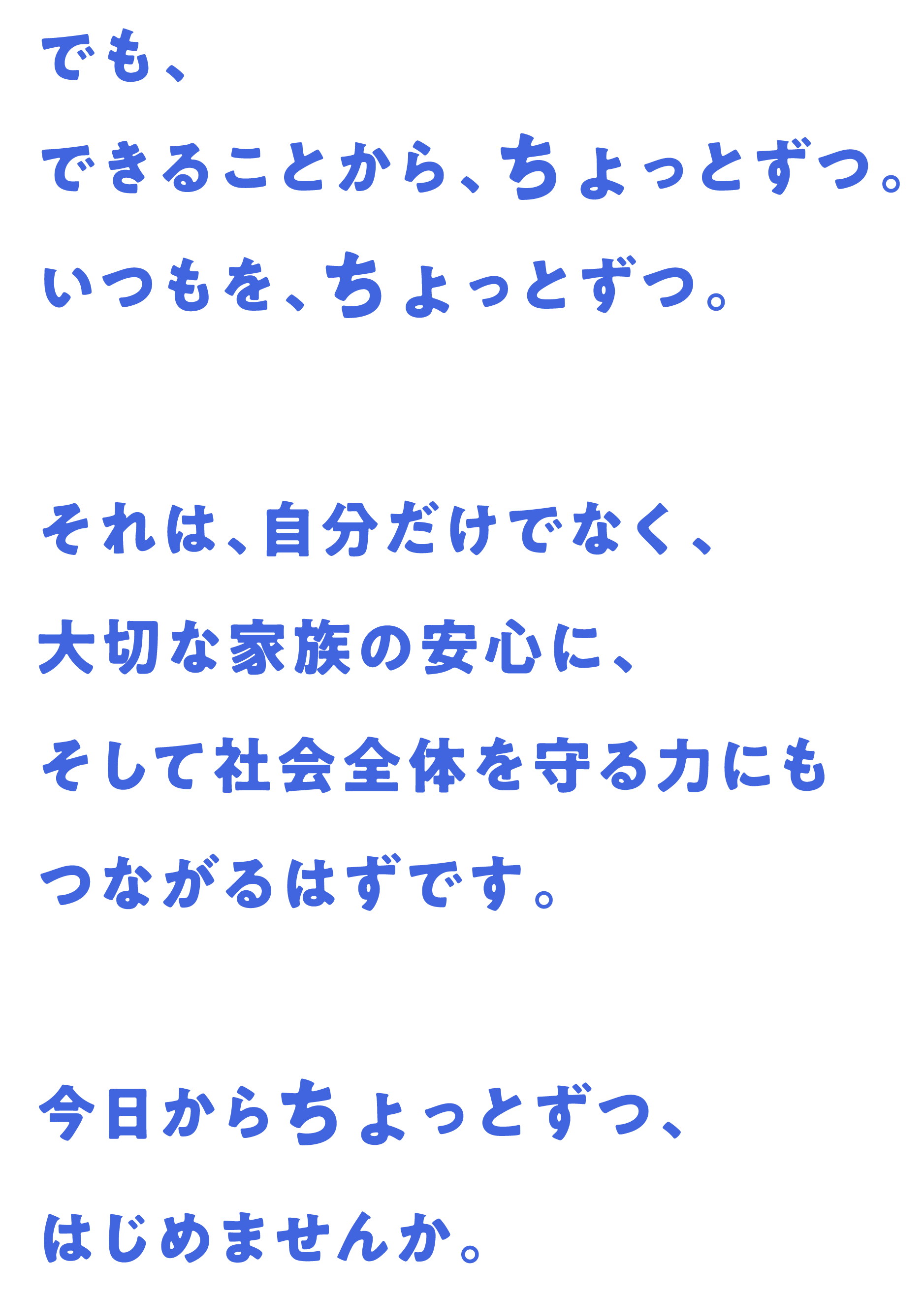でも、できることから、ちょっとずつ。いつもを、ちょっとずつ。それは、自分だけでなく、大切な家族の安心に、そして社会全体を守る力にもつながるはずです。今日からちょっとずつ、はじめませんか。