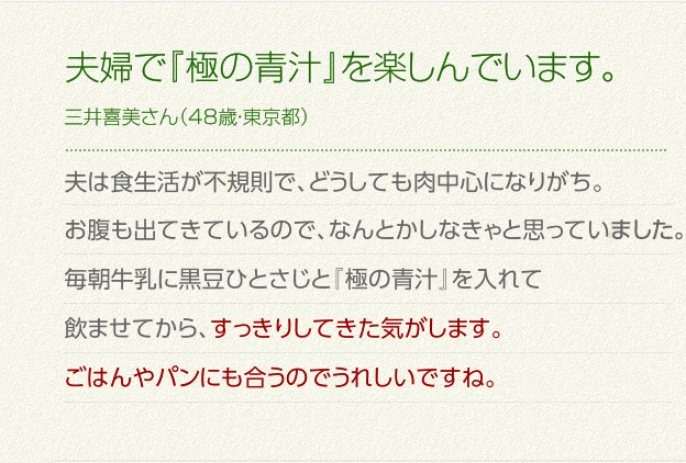 夫婦で『極の青汁』を楽しんでいます。三井喜美さん（48歳・東京都）夫は食生活が不規則で、どうしても肉中心になりがち。お腹も出てきているので、なんとかしなきゃと思っていました。
毎朝牛乳に黒豆ひとさじと「極みの青汁」を入れて飲ませてから、すっきりしてきた気がします。ごはんやパンにも合うのでうれしいですね。