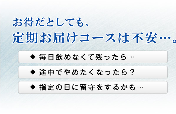 お得だとしても、定期お届けコースは不安…。　毎日飲めなくて残ったら… 途中でやめたくなったら？ 指定の日に留守をするかも…