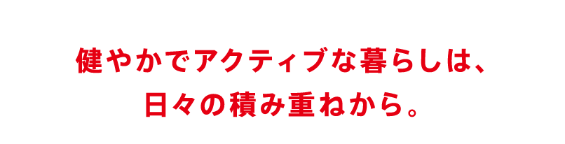 健やかでアクティブな暮らしは、日々の積み重ねから。