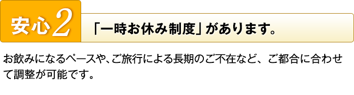 安心2　「一時お休み制度」があります。　お飲みになるペースや、ご旅行による長期のご不在など、ご都合に合わせて調整が可能です。