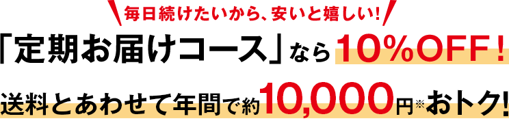 毎日続けたいから、安いと嬉しい！　「定期お届けコース」なら10％OFF！　送料とあわせて年間で約10,000円※おトク！