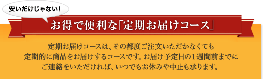 安いだけじゃない！　お得で便利な「定期お届けコース」 定期お届けコースは、その都度ご注文いただかなくても定期的に商品をお届けするコースです。お届け予定日の１週間前までにご連絡をいただければ、いつでもお休みや中止も承ります。