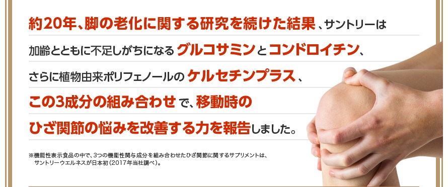 約20年、脚の老化に関する研究を続けた結果、サントリーは加齢とともに不足しがちになるグルコサミンとコンドロイチン、さらに植物由来ポリフェノールのケルセチンプラス、この3成分の組み合わせで、移動時のひざ関節の悩みを改善する力を報告しました。※機能性表示食品の中で、3つの機能性関与成分を組み合わせたひざ関節に関するサプリメントは、サントリーウエルネスが日本初（2017年当社調べ）。
