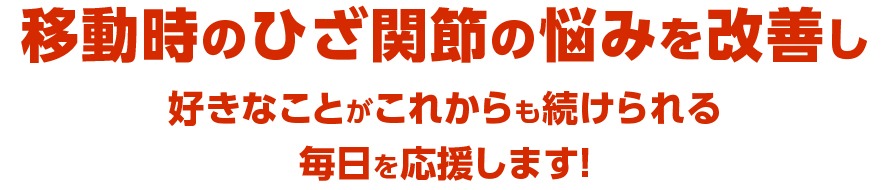 移動時のひざ関節の悩みを改善し好きなことがこれからも続けられる毎日を応援します！