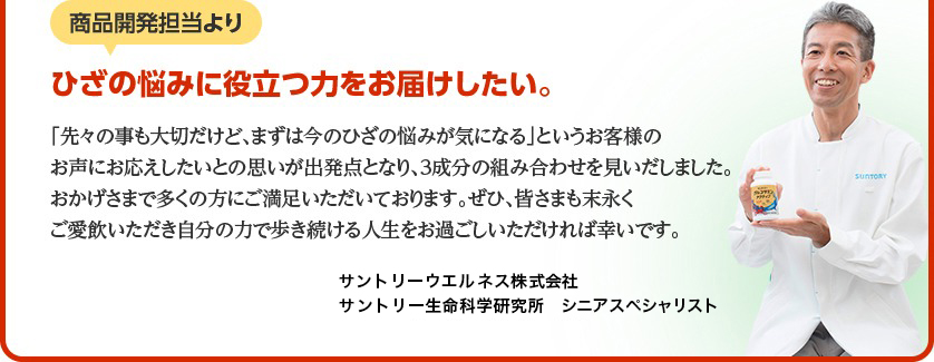 商品開発担当より　ひざの悩みに役立つ力をお届けしたい。「先々の事も大切だけど、まずは今のひざの悩みが気になる」というお客様のお声にお応えしたいとの思いが出発点となり、3成分の組み合わせを見いだしました。おかげ様で多くの方にご満足いただいております。ぜひ、皆さまも末永くご愛飲いただき自分の力で歩き続ける人生をお過ごしいただければ幸いです。サントリーウエルネス株式会社 サントリー生命科学研究所　シニアスペシャリスト