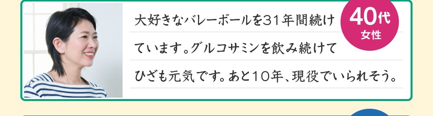 大好きなバレーボールを31年間続けています。グルコサミンを飲み続けてひざも元気です。あと10年、現役でいられそう。40代女性