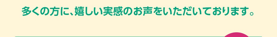 多くの方に、嬉しい実感のお声をいただいております。
