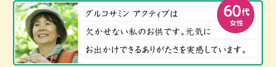 グルコサミン アクティブは欠かせない私のお供です。元気にお出かけできるありがたさを実感しています。60代女性