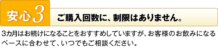 安心3　ご購入回数に、制限はありません。　3ヵ月はお続けになることをおすすめしていますが、お客様のお飲みになるペースに合わせて、いつでもご相談ください。