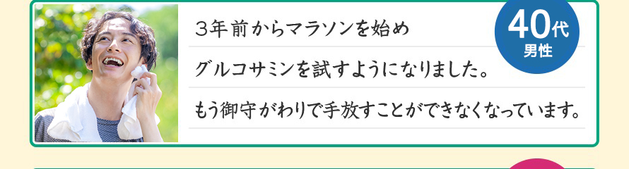 3年前からマラソンを始めグルコサミンを試すようになりました。もう御守がわりで手放すことができなくなっています。40代男性