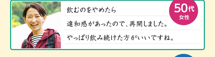 飲むのをやめたら違和感があったので、再開しました。やっぱり飲み続けた方がいいですね。50代女性