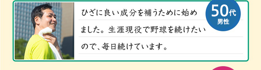 ひざに良い成分を補うために始めました。生涯現役で野球を続けたいので、毎日続けています。50代男性