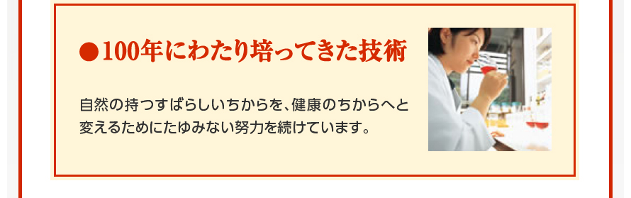 100年にわたり培ってきた技術　自然の持つすばらしいちからを、健康のちからへと変えるためにたゆみない努力を続けています。