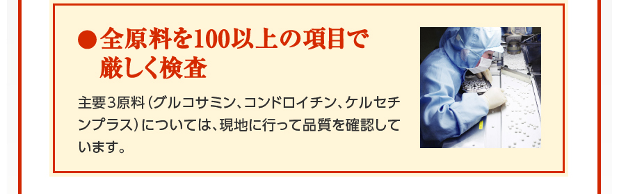 全原料を100以上の項目で厳しく検査　主要3原料（グルコサミン、コンドロイチン、ケルセチンプラス）については、現地に行って品質を確認しています。