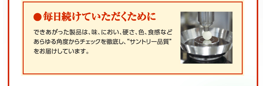 毎日続けていただくために　できあがった製品は、味、におい、硬さ、色、食感などあらゆる角度からチェックを徹底し、“サントリー品質”をお届けしています。