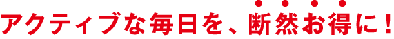 アクティブな毎日を、断然お得に！