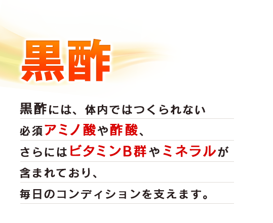 黒酢　黒酢には、体内ではつくられない必須アミノ酸や酢酸、さらにはビタミンB群やミネラルが含まれており、毎日のコンディションを支えます。
