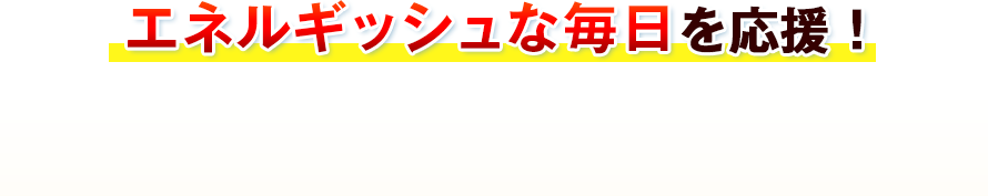 エネルギッシュな毎日を応援！