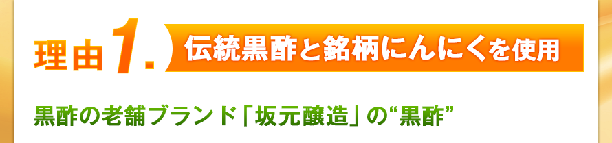 理由１．伝統黒酢と銘柄にんにくを使用　黒酢の老舗ブランド「坂元醸造」の“黒酢”