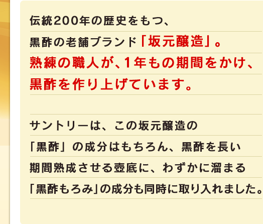 伝統200年の歴史をもつ、黒酢の老舗ブランド「坂元醸造」。熟練の職人が、1年もの期間をかけ、黒酢を作り上げています。サントリーは、この坂元醸造の「黒酢」の成分はもちろん、黒酢を長い期間熟成させる壺底に、わずかに溜まる「黒酢もろみ」の成分も同時に取り入れました。