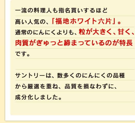 一流の料理人も指名買いするほど高い人気の、「福地ホワイト六片」。通常のにんにくよりも、粒が大きく、甘く、肉質がぎゅっと締まっているのが特長です。サントリーは、数多くのにんにくの品種から厳選を重ね、品質を損なわずに、成分化しました。